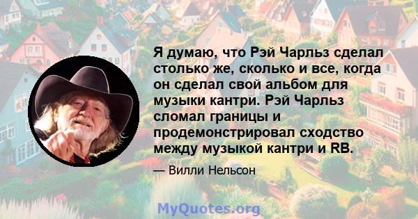 Я думаю, что Рэй Чарльз сделал столько же, сколько и все, когда он сделал свой альбом для музыки кантри. Рэй Чарльз сломал границы и продемонстрировал сходство между музыкой кантри и RB.