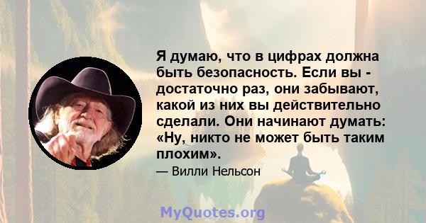 Я думаю, что в цифрах должна быть безопасность. Если вы - достаточно раз, они забывают, какой из них вы действительно сделали. Они начинают думать: «Ну, никто не может быть таким плохим».