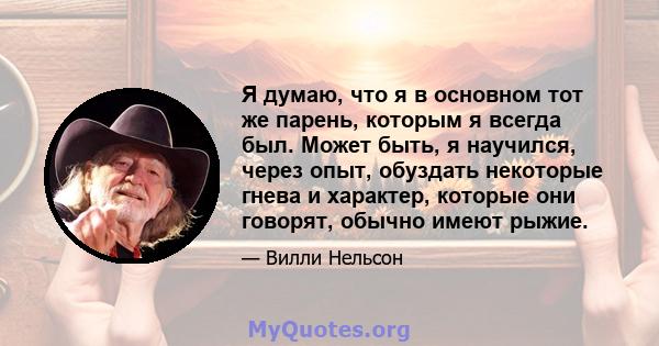 Я думаю, что я в основном тот же парень, которым я всегда был. Может быть, я научился, через опыт, обуздать некоторые гнева и характер, которые они говорят, обычно имеют рыжие.