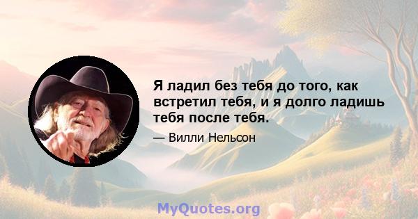 Я ладил без тебя до того, как встретил тебя, и я долго ладишь тебя после тебя.