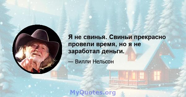 Я не свинья. Свиньи прекрасно провели время, но я не заработал деньги.