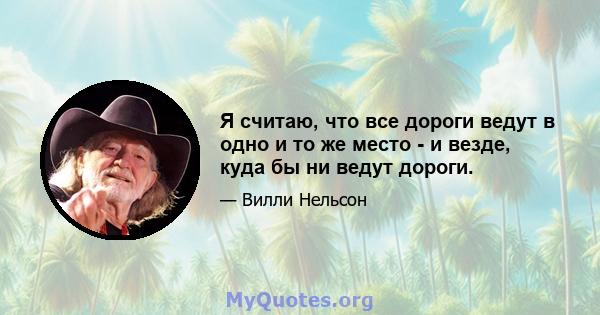 Я считаю, что все дороги ведут в одно и то же место - и везде, куда бы ни ведут дороги.