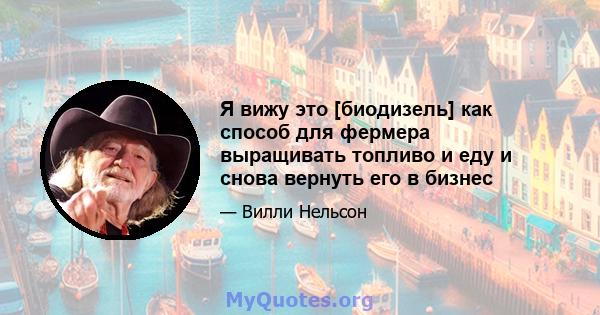 Я вижу это [биодизель] как способ для фермера выращивать топливо и еду и снова вернуть его в бизнес