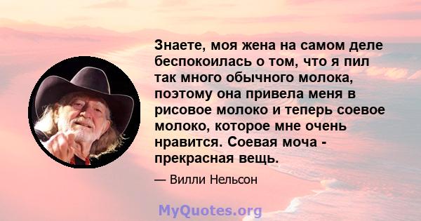 Знаете, моя жена на самом деле беспокоилась о том, что я пил так много обычного молока, поэтому она привела меня в рисовое молоко и теперь соевое молоко, которое мне очень нравится. Соевая моча - прекрасная вещь.