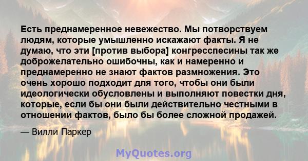 Есть преднамеренное невежество. Мы потворствуем людям, которые умышленно искажают факты. Я не думаю, что эти [против выбора] конгресспесины так же доброжелательно ошибочны, как и намеренно и преднамеренно не знают