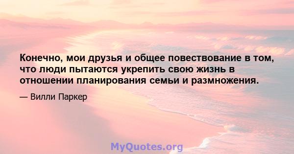 Конечно, мои друзья и общее повествование в том, что люди пытаются укрепить свою жизнь в отношении планирования семьи и размножения.