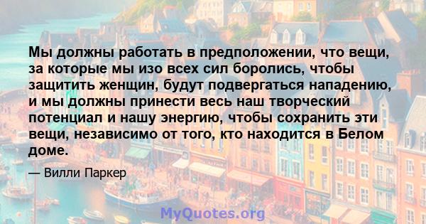 Мы должны работать в предположении, что вещи, за которые мы изо всех сил боролись, чтобы защитить женщин, будут подвергаться нападению, и мы должны принести весь наш творческий потенциал и нашу энергию, чтобы сохранить