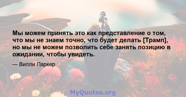 Мы можем принять это как представление о том, что мы не знаем точно, что будет делать [Трамп], но мы не можем позволить себе занять позицию в ожидании, чтобы увидеть.