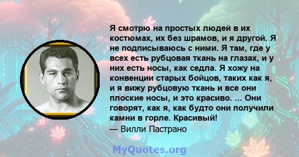 Я смотрю на простых людей в их костюмах, их без шрамов, и я другой. Я не подписываюсь с ними. Я там, где у всех есть рубцовая ткань на глазах, и у них есть носы, как седла. Я хожу на конвенции старых бойцов, таких как