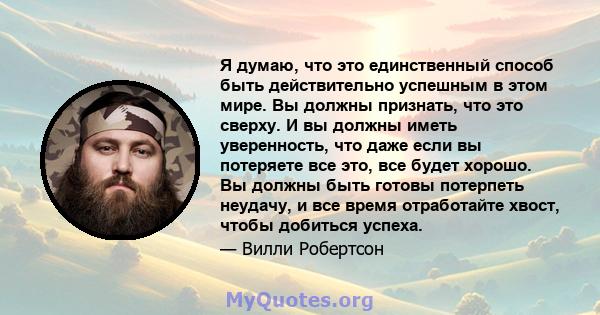 Я думаю, что это единственный способ быть действительно успешным в этом мире. Вы должны признать, что это сверху. И вы должны иметь уверенность, что даже если вы потеряете все это, все будет хорошо. Вы должны быть