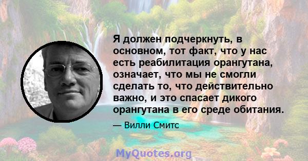 Я должен подчеркнуть, в основном, тот факт, что у нас есть реабилитация орангутана, означает, что мы не смогли сделать то, что действительно важно, и это спасает дикого орангутана в его среде обитания.