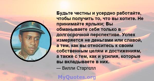 Будьте честны и усердно работайте, чтобы получить то, что вы хотите. Не принимайте ярлыки; Вы обманываете себя только в долгосрочной перспективе. Успех измеряется не деньгами или славой, а тем, как вы относитесь к своим 