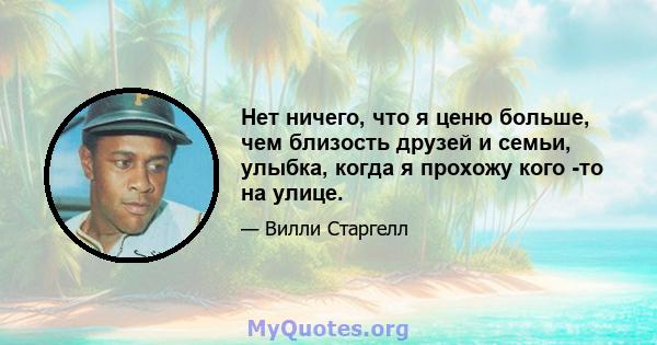 Нет ничего, что я ценю больше, чем близость друзей и семьи, улыбка, когда я прохожу кого -то на улице.