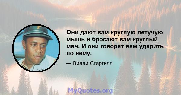 Они дают вам круглую летучую мышь и бросают вам круглый мяч. И они говорят вам ударить по нему.