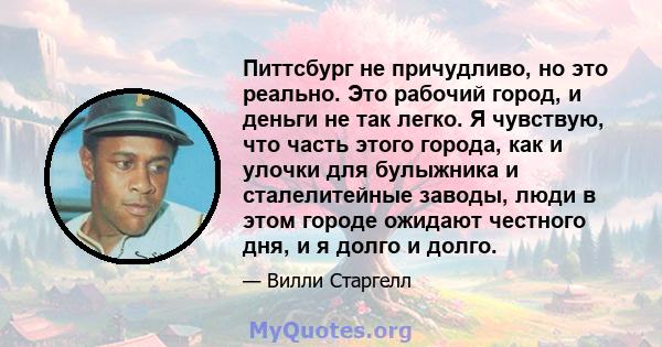 Питтсбург не причудливо, но это реально. Это рабочий город, и деньги не так легко. Я чувствую, что часть этого города, как и улочки для булыжника и сталелитейные заводы, люди в этом городе ожидают честного дня, и я