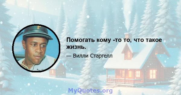 Помогать кому -то то, что такое жизнь.