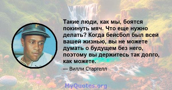 Такие люди, как мы, боятся покинуть мяч. Что еще нужно делать? Когда бейсбол был всей вашей жизнью, вы не можете думать о будущем без него, поэтому вы держитесь так долго, как можете.