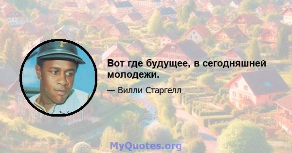 Вот где будущее, в сегодняшней молодежи.