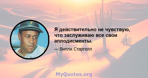 Я действительно не чувствую, что заслуживаю все свои аплодисменты.