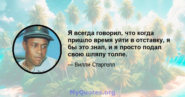 Я всегда говорил, что когда пришло время уйти в отставку, я бы это знал, и я просто подал свою шляпу толпе.