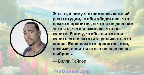 Это то, к чему я стремлюсь каждый раз в студии, чтобы убедиться, что вам это нравится, и что я не даю вам чего -то, чего я ожидаю, что вы купите. Я хочу, чтобы вы хотели купить его и захотите услышать это снова. Если