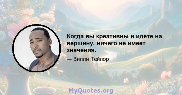 Когда вы креативны и идете на вершину, ничего не имеет значения.