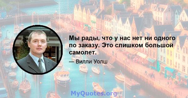 Мы рады, что у нас нет ни одного по заказу. Это слишком большой самолет.