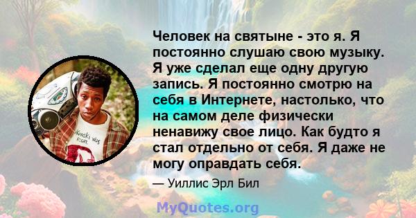 Человек на святыне - это я. Я постоянно слушаю свою музыку. Я уже сделал еще одну другую запись. Я постоянно смотрю на себя в Интернете, настолько, что на самом деле физически ненавижу свое лицо. Как будто я стал