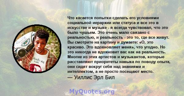 Что касается попытки сделать его условиями социальной иерархии или статуса и все это в искусстве и музыке - я всегда чувствовал, что это было чушьем. Это очень мало связано с реальностью, и реальность - это то, где все