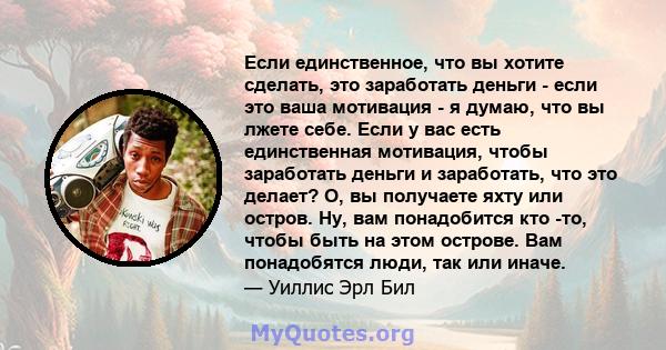 Если единственное, что вы хотите сделать, это заработать деньги - если это ваша мотивация - я думаю, что вы лжете себе. Если у вас есть единственная мотивация, чтобы заработать деньги и заработать, что это делает? О, вы 