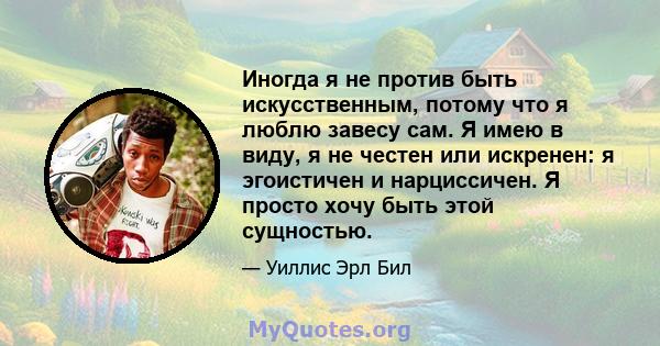 Иногда я не против быть искусственным, потому что я люблю завесу сам. Я имею в виду, я не честен или искренен: я эгоистичен и нарциссичен. Я просто хочу быть этой сущностью.