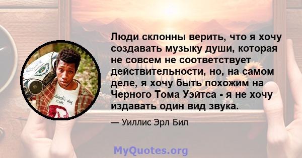 Люди склонны верить, что я хочу создавать музыку души, которая не совсем не соответствует действительности, но, на самом деле, я хочу быть похожим на Черного Тома Уэйтса - я не хочу издавать один вид звука.