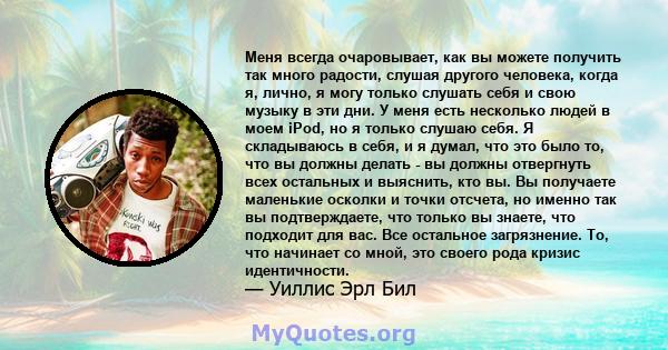 Меня всегда очаровывает, как вы можете получить так много радости, слушая другого человека, когда я, лично, я могу только слушать себя и свою музыку в эти дни. У меня есть несколько людей в моем iPod, но я только слушаю 