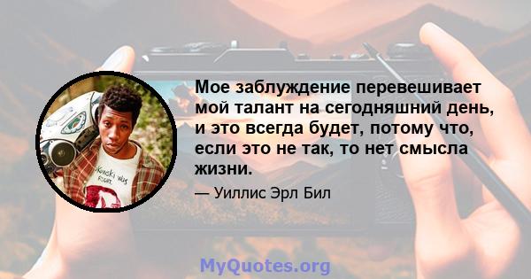 Мое заблуждение перевешивает мой талант на сегодняшний день, и это всегда будет, потому что, если это не так, то нет смысла жизни.