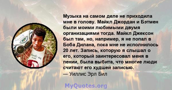 Музыка на самом деле не приходила мне в голову. Майкл Джордан и Бэтмен были моими любимыми двумя организациями тогда. Майкл Джексон был там, но, например, я не попал в Боба Дилана, пока мне не исполнилось 20 лет.