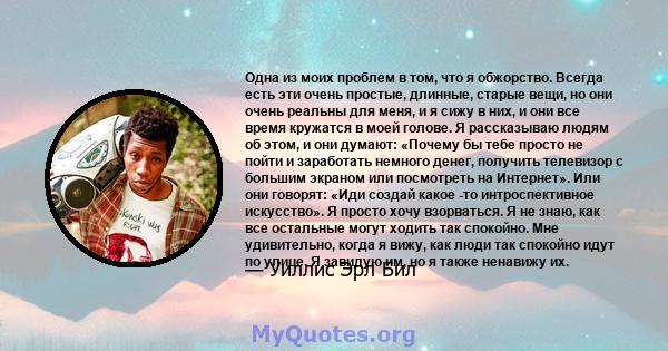 Одна из моих проблем в том, что я обжорство. Всегда есть эти очень простые, длинные, старые вещи, но они очень реальны для меня, и я сижу в них, и они все время кружатся в моей голове. Я рассказываю людям об этом, и они 