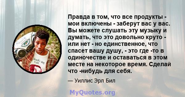 Правда в том, что все продукты - мои включены - заберут вас у вас. Вы можете слушать эту музыку и думать, что это довольно круто - или нет - но единственное, что спасет вашу душу, - это где -то в одиночестве и