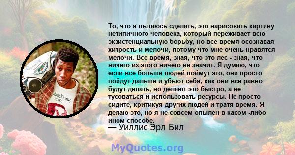 То, что я пытаюсь сделать, это нарисовать картину нетипичного человека, который переживает всю экзистенциальную борьбу, но все время осознавая хитрость и мелочи, потому что мне очень нравятся мелочи. Все время, зная,