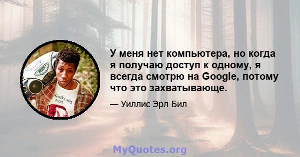 У меня нет компьютера, но когда я получаю доступ к одному, я всегда смотрю на Google, потому что это захватывающе.