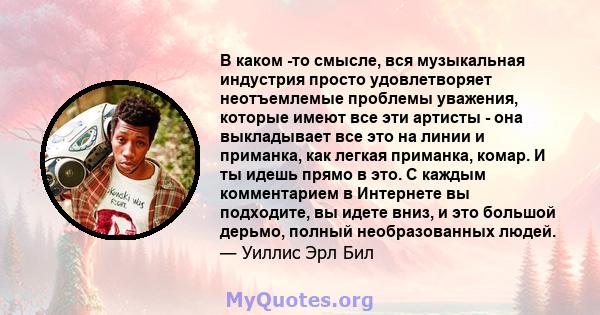 В каком -то смысле, вся музыкальная индустрия просто удовлетворяет неотъемлемые проблемы уважения, которые имеют все эти артисты - она ​​выкладывает все это на линии и приманка, как легкая приманка, комар. И ты идешь