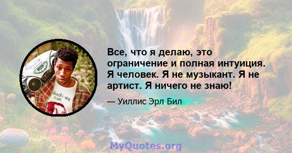 Все, что я делаю, это ограничение и полная интуиция. Я человек. Я не музыкант. Я не артист. Я ничего не знаю!