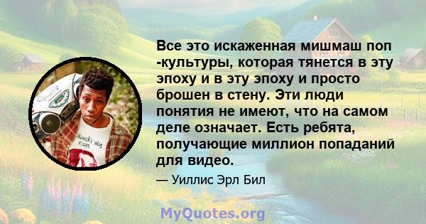 Все это искаженная мишмаш поп -культуры, которая тянется в эту эпоху и в эту эпоху и просто брошен в стену. Эти люди понятия не имеют, что на самом деле означает. Есть ребята, получающие миллион попаданий для видео.