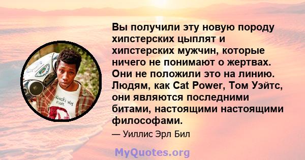 Вы получили эту новую породу хипстерских цыплят и хипстерских мужчин, которые ничего не понимают о жертвах. Они не положили это на линию. Людям, как Cat Power, Том Уэйтс, они являются последними битами, настоящими