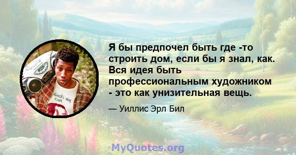 Я бы предпочел быть где -то строить дом, если бы я знал, как. Вся идея быть профессиональным художником - это как унизительная вещь.