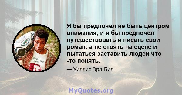 Я бы предпочел не быть центром внимания, и я бы предпочел путешествовать и писать свой роман, а не стоять на сцене и пытаться заставить людей что -то понять.