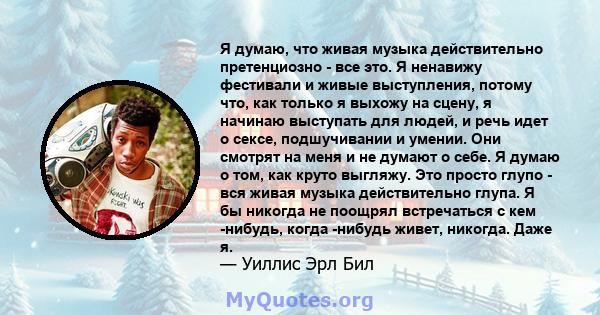 Я думаю, что живая музыка действительно претенциозно - все это. Я ненавижу фестивали и живые выступления, потому что, как только я выхожу на сцену, я начинаю выступать для людей, и речь идет о сексе, подшучивании и