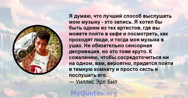 Я думаю, что лучший способ выслушать мою музыку - это запись. Я хотел бы быть одним из тех артистов, где вы можете пойти в кафе и посмотреть, как проходят люди, и тогда моя музыка в ушах. Не обязательно сенсорная