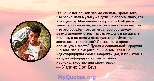 Я еще не понял, как что -то сделать, кроме того, что записывая музыку - я даже не совсем знаю, как это сделать. Моя любимая фраза - «Требуется много воображения, чтобы не иметь таланта». Так что это борьба, потому что я 