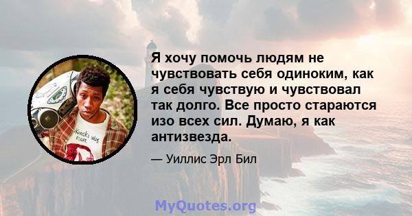 Я хочу помочь людям не чувствовать себя одиноким, как я себя чувствую и чувствовал так долго. Все просто стараются изо всех сил. Думаю, я как антизвезда.