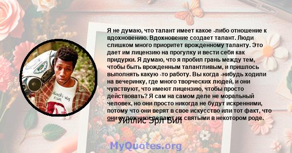 Я не думаю, что талант имеет какое -либо отношение к вдохновению. Вдохновение создает талант. Люди слишком много приоритет врожденному таланту. Это дает им лицензию на прогулку и вести себя как придурки. Я думаю, что я